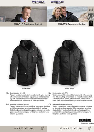 2

Woltex.nl
Shop

MH-510 Business Jacket

MH-773 Business Jacket

Black 8000
NL Business jas MH-510

Black 8000
NL Business jas MH-773

Taslan; winddicht, waterdicht en ademend, nylon voering,
afneembare en verstelbare capuchon, 2 zakken aan de
zijkant, 2 borstzakken, binnenzak en extra zakje voor
mobiele telefoon, onderzijde en taille verstelbaar.

FR Manteau business MH-510

Taslan; winddicht, waterdicht en ademend, nylon voering
met 100 gr vulling, afneembare en verstelbare capuchon,
2 zakken aan de zijkant, 2 borstzakken, binnenzak en
extra zakje voor mobiele telefoon, onderzijde verstelbaar.

FR Manteau Business MH-773

Taslan, coupe-vent, imperméable et respirante, doublure
en Nylon, capuchon amovible et ajustable, 2 poches
latérales, 2 poches de poitrine, poche intérieure et petite
poche supplémentaire pour le téléphone portable, base
et taille ajustables.

Taslan, coupe-vent, imperméable et respirante, doublure
en Nylon à rembourrage de 100 gr, capuchon amovible
et ajustable, 2 poches latérales, 2 poches de poitrine,
poche intérieure et petite poche supplémentaire pour le
téléphone portable, base ajustable.

Bussiness Jackets

S M L XL XXL 3XL

XS S M L XL XXL 3XL

 