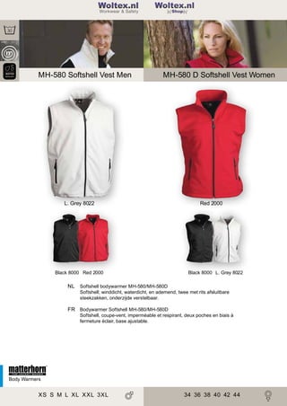 2

198

Woltex.nl
Shop

MH-580 Softshell Vest Men

MH-580 D Softshell Vest Women

L. Grey 8022

Black 8000 Red 2000

Red 2000

Black 8000 L. Grey 8022

NL Softshell bodywarmer MH-580/MH-580D
Softshell; winddicht, waterdicht, en ademend, twee met rits afsluitbare
steekzakken, onderzijde verstelbaar.

FR Bodywarmer Softshell MH-580/MH-580D
Softshell, coupe-vent, imperméable et respirant, deux poches en biais à
fermeture éclair, base ajustable.

Body Warmers

XS S M L XL XXL 3XL

34 36 38 40 42 44

 