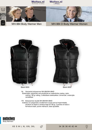 2

200

Woltex.nl
Shop

MH-984 Body Warmer Men

Black 8000

MH-984 D Body Warmer Women

Black 8000

NL Gevoerde bodywarmer MH-984/MH-984D
Buitenzijde; polyamide met winddichte en waterdichte coating, nylon
voering, 120 gr vulling, 2 afsluitbare steekzakken, binnenzak, onderzijde
verstelbaar.
FR Bodywarmer doublé MH-984/MH-984D
Extérieur en polyamide à revêtement coupe-vent et imperméable,
doublure en Nylon à rembourrage de 120 gr, 2 poches en biais à
fermeture éclair, poche intérieure, base ajustable.

Body Warmers

XS S M L XL XXL 3XL

34 36 38 40 42 44

 