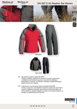 2

Woltex.nl
Shop

MH-267 D All Weather Set Women

MH-267 Rain Set Men

Red 2000

Black 8000

NL All weather suit (jas en broek) MH-267D
Finetex; winddicht, waterdicht en ademend, voering in nylon/mesh,
verstelbare en afneembare capuchon, twee met rits afsluitbare
steekzakken, binnenzak, manchetten verstelbaar middels klittenband.
Broek voorzien van 3 zakken.

FR Costume pour tous les temps (veste et pantalon) MH-267D
Finetex; coupe-vent, imperméable et respirant, doublure en nylon/mesh,
capuchon réglable et amovible, deux poches en biais à fermeture zip.
Poche intérieure, poignets réglables au moyen d’une bande adhésive. Le
pantalon est agrémenté de trois poches.

Rain Wear

34 36 38 40 42 44

 