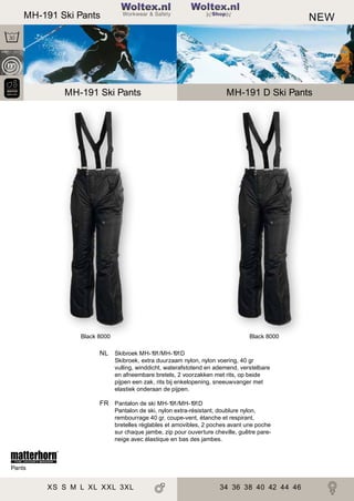 2

MH-191 Ski Pants

Woltex.nl
Shop

MH-255 Softshell Jacket
MH-191 Ski Pants

Black 8000

NEW

MH-255D Softshell Jacket
MH-191 D Ski Pants

Black 8000

NL Skibroek MH-191/MH-191D
Skibroek, extra duurzaam nylon, nylon voering, 40 gr
vulling, winddicht, waterafstotend en ademend, verstelbare
en afneembare bretels, 2 voorzakken met rits, op beide
pijpen een zak, rits bij enkelopening, sneeuwvanger met
elastiek onderaan de pijpen.

FR Pantalon de ski MH-191/MH-191D
Pantalon de ski, nylon extra-résistant, doublure nylon,
rembourrage 40 gr, coupe-vent, étanche et respirant,
bretelles réglables et amovibles, 2 poches avant une poche
sur chaque jambe, zip pour ouverture cheville, guêtre pareneige avec élastique en bas des jambes.

Pants

XS S M L XL XXL 3XL

3434 36 38 40 42 44
36 38 40 42 44 46

 