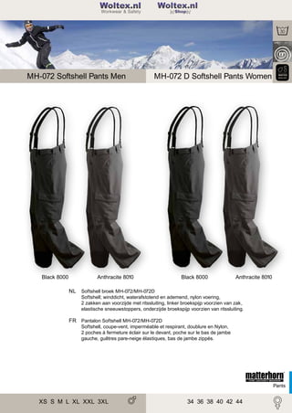 2

Woltex.nl
Shop

MH-072 Softshell Pants Men

Black 8000

MH-072 D Softshell Pants Women

Anthracite 8010

Black 8000

Anthracite 8010

NL Softshell broek MH-072/MH-072D
Softshell; winddicht, waterafstotend en ademend, nylon voering,
2 zakken aan voorzijde met ritssluiting, linker broekspijp voorzien van zak,
elastische sneeuwstoppers, onderzijde broekspijp voorzien van ritssluiting.

FR Pantalon Softshell MH-072/MH-072D
Softshell, coupe-vent, imperméable et respirant, doublure en Nylon,
2 poches à fermeture éclair sur le devant, poche sur le bas de jambe
gauche, guêtres pare-neige élastiques, bas de jambe zippés.

Pants

XS S M L XL XXL 3XL
XL XXL 3XL

34 36 38 40 42 44

 