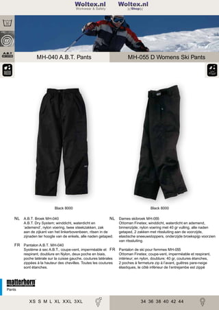 2

Woltex.nl
Shop

MH-040 A.B.T. Pants

MH-055 D Womens Ski Pants

Black 8000

Black 8000

NL A.B.T. Broek MH-040

NL Dames skibroek MH-055

A.B.T. Dry System; winddicht, waterdicht en
‘ademend’, nylon voering, twee steekzakken, zak
aan de zijkant van het linkerbovenbeen, ritsen in de
zijnaden ter hoogte van de enkels, alle naden getaped.

Ottoman Finetex; winddicht, waterdicht en ademend,
binnenzijde; nylon voering met 40 gr vulling, alle naden
getaped, 2 zakken met ritssluiting aan de voorzijde,
elastische sneeuwstoppers, onderzijde broekspijp voorzien
van ritssluiting.

FR Pantalon A.B.T. MH-040
Système à sec A.B.T., coupe-vent, imperméable et FR
respirant, doublure en Nylon, deux poche en biais,
poche latérale sur la cuisse gauche, coutures latérales
zippées à la hauteur des chevilles. Toutes les coutures
sont étanches.

Pantalon de ski pour femmes MH-055
Ottoman Finetex; coupe-vent, imperméable et respirant,
intérieur; en nylon, doublure; 40 gr, coutures étanches,
2 poches à fermeture zip à l’avant, guêtres pare-neige
élastiques, le côté inférieur de l’entrejambe est zippé

Pants

XS S M L XL XXL 3XL

34 36 38 40 42 44

 