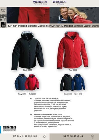2

Woltex.nl
Shop

MH-634 Padded Softshell Jacket Men MH-634 D Padded Softshell Jacket Wome

Black 8000

Navy 6019

Red 2000

Red 2000

Black 8000

NL

Softshell Jack MH-634/MH-634D
Softshell; winddicht, waterafstotend en ademend;
polymesh/nylon voering 80 gr, afneembare en
verstelbare capuchon, 2 met rits afsluitbare
steekzakken, onderzijde verstelbaar. Bij het
bedrukken van deze jas altijd de printersrits
gebruiken.

FR

Navy 6019

Manteau Softshell MH-634/MH-634D
Softshell, coupe-vent, imperméable et respirante,
doublure en polymesh / Nylon à rembourrage de 80
gr, capuchon amovible et ajustable, 2 poches en biais
à fermeture éclair, base ajustable.
Lors d’impressions sur la veste, toujours utiliser la
fermeture éclair à impressions.

Softshell Jackets

XS S M L XL XXL 3XL

34 36 38 40 42 44

 