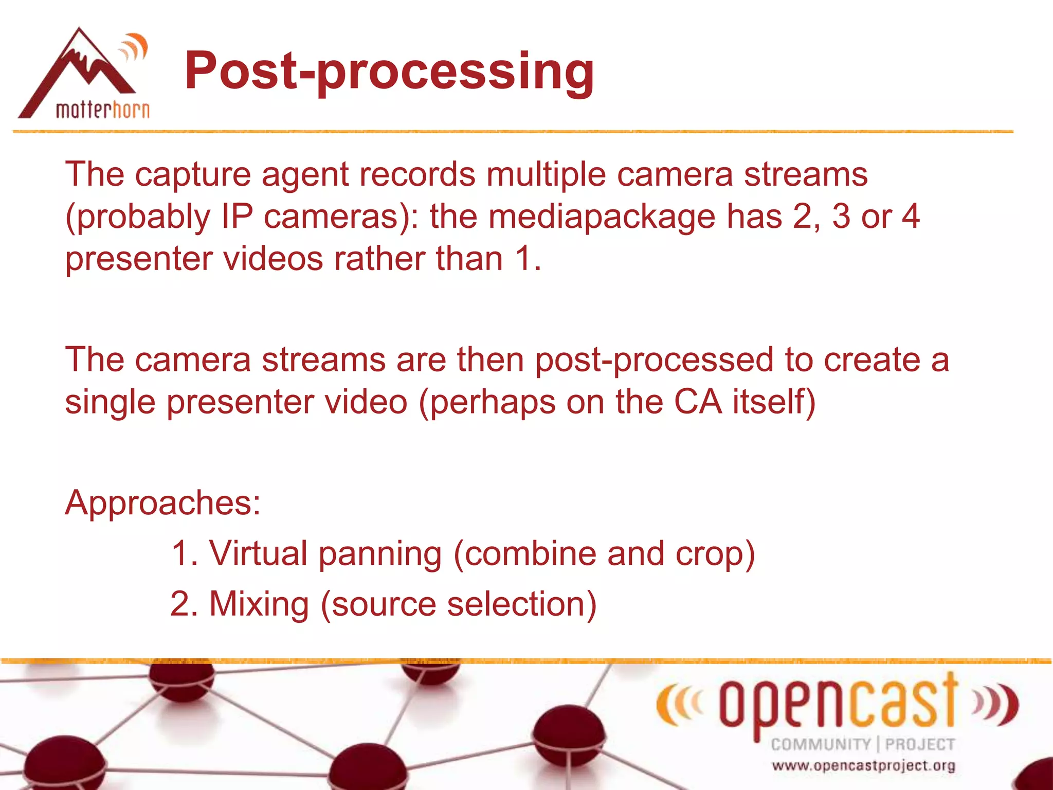 Post-processing
The capture agent records multiple camera streams
(probably IP cameras): the mediapackage has 2, 3 or 4
presenter videos rather than 1.
The camera streams are then post-processed to create a
single presenter video (perhaps on the CA itself)
Approaches:
1. Virtual panning (combine and crop)
2. Mixing (source selection)
 