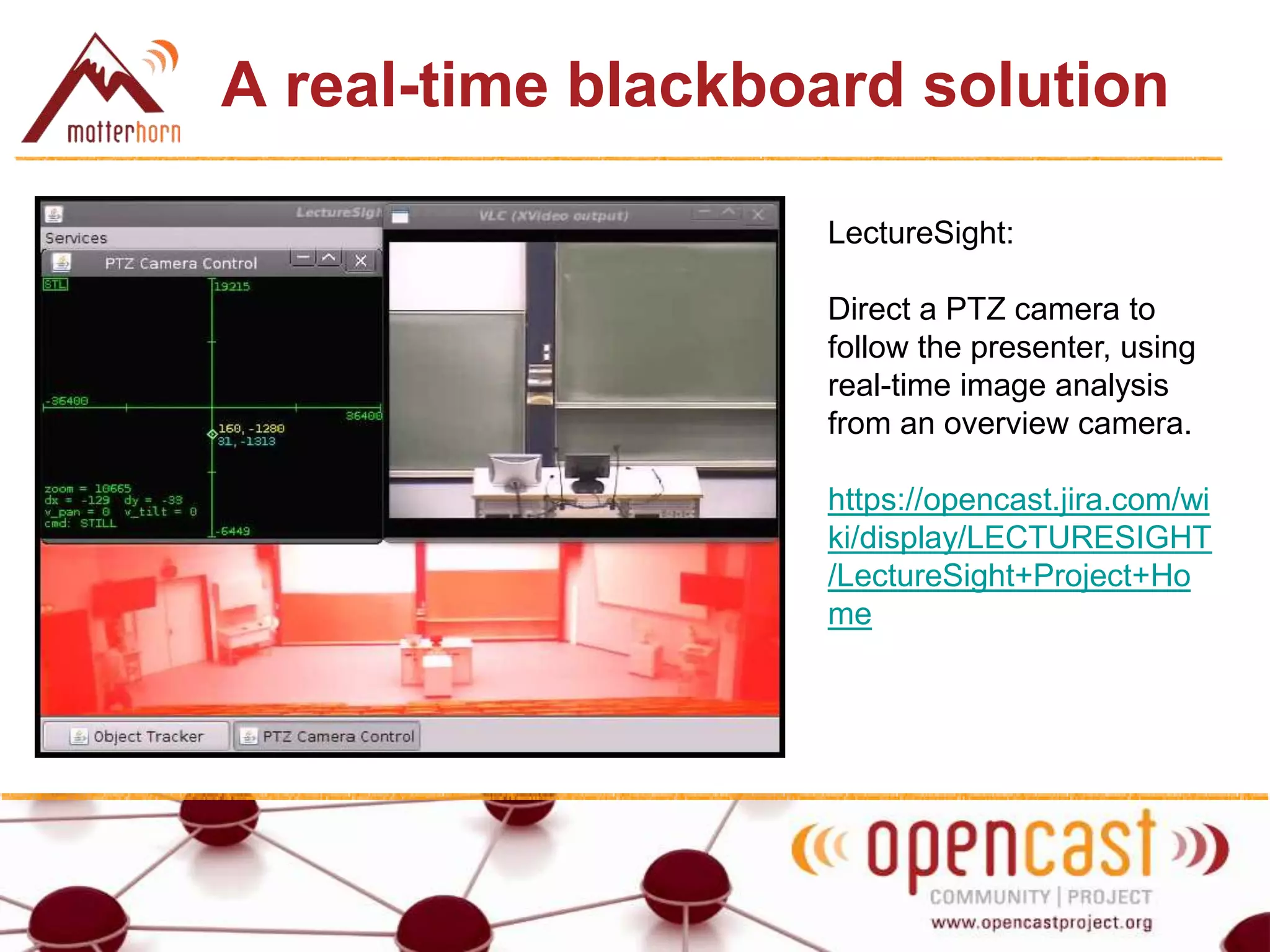 A real-time blackboard solution
LectureSight:
Direct a PTZ camera to
follow the presenter, using
real-time image analysis
from an overview camera.
https://opencast.jira.com/wi
ki/display/LECTURESIGHT
/LectureSight+Project+Ho
me
 
