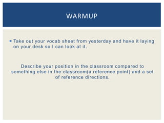  Take out your vocab sheet from yesterday and have it laying
on your desk so I can look at it.
Describe your position in the classroom compared to
something else in the classroom(a reference point) and a set
of reference directions.
WARMUP
 
