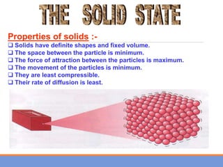 Properties of solids :-
 Solids have definite shapes and fixed volume.
 The space between the particle is minimum.
 The force of attraction between the particles is maximum.
 The movement of the particles is minimum.
 They are least compressible.
 Their rate of diffusion is least.
 