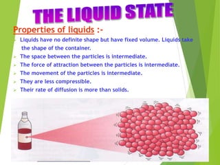 Properties of liquids :-
 Liquids have no definite shape but have fixed volume. Liquids take
the shape of the container.
 The space between the particles is intermediate.
 The force of attraction between the particles is intermediate.
 The movement of the particles is intermediate.
 They are less compressible.
 Their rate of diffusion is more than solids.
 