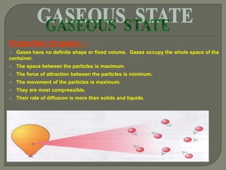 Properties of gases :-
 Gases have no definite shape or fixed volume. Gases occupy the whole space of the
container.
 The space between the particles is maximum.
 The force of attraction between the particles is minimum.
 The movement of the particles is maximum.
 They are most compressible.
 Their rate of diffusion is more than solids and liquids.
 