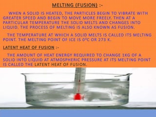 MELTING (FUSION) :-
WHEN A SOLID IS HEATED, THE PARTICLES BEGIN TO VIBRATE WITH
GREATER SPEED AND BEGIN TO MOVE MORE FREELY. THEN AT A
PARTICULAR TEMPERATURE THE SOLID MELTS AND CHANGES INTO
LIQUID. THE PROCESS OF MELTING IS ALSO KNOWN AS FUSION.
THE TEMPERATURE AT WHICH A SOLID MELTS IS CALLED ITS MELTING
POINT. THE MELTING POINT OF ICE IS 00C OR 273 K.
LATENT HEAT OF FUSION :-
THE AMOUNT OF HEAT ENERGY REQUIRED TO CHANGE 1KG OF A
SOLID INTO LIQUID AT ATMOSPHERIC PRESSURE AT ITS MELTING POINT
IS CALLED THE LATENT HEAT OF FUSION.
 