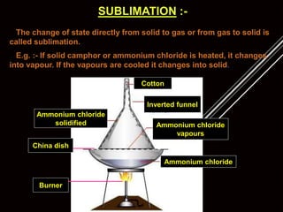 SUBLIMATION :-
The change of state directly from solid to gas or from gas to solid is
called sublimation.
E.g. :- If solid camphor or ammonium chloride is heated, it changes
into vapour. If the vapours are cooled it changes into solid.
Ammonium chloride
Ammonium chloride
vapours
Ammonium chloride
solidified
Inverted funnel
Cotton
China dish
Burner
 