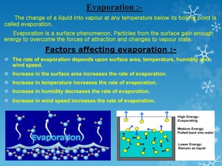 Evaporation :-
The change of a liquid into vapour at any temperature below its boiling point is
called evaporation.
Evaporation is a surface phenomenon. Particles from the surface gain enough
energy to overcome the forces of attraction and changes to vapour state.
Factors affecting evaporation :-
 The rate of evaporation depends upon surface area, temperature, humidity and
wind speed.
 Increase in the surface area increases the rate of evaporation.
 Increase in temperature increases the rate of evaporation.
 Increase in humidity decreases the rate of evaporation.
 Increase in wind speed increases the rate of evaporation.
 