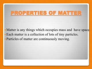 PROPERTIES OF MATTER
Matter is any things which occupies mass and have space.
Each matter is a collection of lots of tiny particles.
Particles of matter are continuously moving.
 