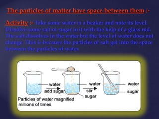 The particles of matter have space between them :-
Activity :- Take some water in a beaker and note its level.
Dissolve some salt or sugar in it with the help of a glass rod.
The salt dissolves in the water but the level of water does not
change. This is because the particles of salt get into the space
between the particles of water.
 