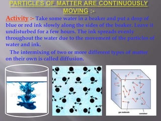 Activity :- Take some water in a beaker and put a drop of
blue or red ink slowly along the sides of the beaker. Leave it
undisturbed for a few hours. The ink spreads evenly
throughout the water due to the movement of the particles of
water and ink.
The intermixing of two or more different types of matter
on their own is called diffusion.
 