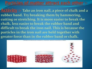 Activity :- Take an iron nail, a piece of chalk and a
rubber band. Try breaking them by hammering,
cutting or stretching. It is more easier to break the
chalk, less easier to break the rubber band and
difficult to break the iron nail. This is because the
particles in the iron nail are held together with
greater force than in the rubber band or chalk.
 
