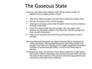 The Gaseous State
Have you ever observed a balloon seller filling a large number of
balloons from a single cylinder of gas?
 Take three 100ml syringes and close their nozzles by rubber corks.
 Remove the pistons from all the syringes.
 Leaving one syringes untouched, fill water in the second and pieces
of chalk in the third.
 Insert the pistons back into the syringes. You may apply some
Vaseline on the pistons before inserting them into the syringes for
their smooth movement.
 Now, try to compress the content by pushing the piston in each
syringes.
We have observed that gases are highly compressible as compared to
solids and liquids. The liquefied petroleum gas (LPG) cylinder that
we get in our home for cooking or the oxygen supplied to hospital in
cylinders is compressed gas (CNG) is used as fuel these days in
vehicles.
In the gaseous state, the particles move about randomly at high speed.
Due to this random movement, the particles hit each other and also
the walls of the container. The pressure exerted by gas particles per
unit area on the walls of the container.
 