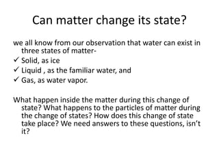 Can matter change its state?
we all know from our observation that water can exist in
three states of matter-
 Solid, as ice
 Liquid , as the familiar water, and
 Gas, as water vapor.
What happen inside the matter during this change of
state? What happens to the particles of matter during
the change of states? How does this change of state
take place? We need answers to these questions, isn’t
it?
 