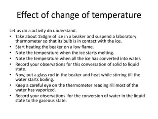 Effect of change of temperature
Let us do a activity do understand.
• Take about 150gm of ice in a beaker and suspend a laboratory
thermometer so that its bulb is in contact with the ice.
• Start heating the beaker on a low flame.
• Note the temperature when the ice starts melting.
• Note the temperature when all the ice has converted into water.
• Record your observations for this conversation of solid to liquid
state.
• Now, put a glass rod in the beaker and heat while stirring till the
water starts boiling.
• Keep a careful eye on the thermometer reading rill most of the
water has vaporized.
• Record your observations for the conversion of water in the liquid
state to the gaseous state.
 