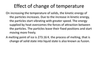 Effect of change of temperature
On increasing the temperature of solids, the kinetic energy of
the particles increases. Due to the increase in kinetic energy,
the particles start vibrating with greater speed. The energy
supplied by heat overcomes the forces of attraction between
the particles. The particles leave their fixed positions and start
moving more freely.
A melting point of ice is 273.16 K. the process of melting, that is
change of solid state into liquid state is also known as fusion.
 