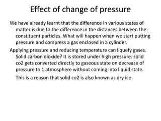 Effect of change of pressure
We have already learnt that the difference in various states of
matter is due to the difference in the distances between the
constituent particles. What will happen when we start putting
pressure and compress a gas enclosed in a cylinder.
Applying pressure and reducing temperature can liquefy gases.
Solid carbon dioxide? It is stored under high pressure. solid
co2 gets converted directly to gaseous state on decrease of
pressure to 1 atmosphere without coming into liquid state.
This is a reason that solid co2 is also known as dry ice.
 