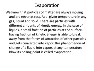 Evaporation
We know that particles of matter are always moving
and are never at rest. At a given temperature in any
gas, liquid and solid. There are particles with
different amounts of kinetic energy. In the case of
liquids, a small fraction of particles at the surface,
having fraction of kinetic energy, is able to break
away from the forces of attraction of other particles
and gets converted into vapor. this phenomenon of
change of a liquid into vapors at any temperature
blow its boiling point is called evaporation.
 