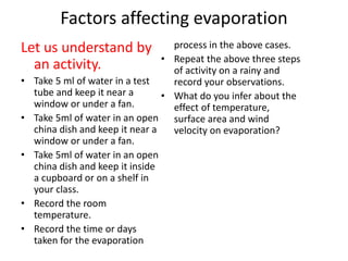 Factors affecting evaporation
Let us understand by
an activity.
• Take 5 ml of water in a test
tube and keep it near a
window or under a fan.
• Take 5ml of water in an open
china dish and keep it near a
window or under a fan.
• Take 5ml of water in an open
china dish and keep it inside
a cupboard or on a shelf in
your class.
• Record the room
temperature.
• Record the time or days
taken for the evaporation
process in the above cases.
• Repeat the above three steps
of activity on a rainy and
record your observations.
• What do you infer about the
effect of temperature,
surface area and wind
velocity on evaporation?
 