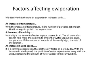 Factors affecting evaporation
We observe that the rate of evaporation increases with…..
An increase of temperature…
With the increase of temperature, more number of particles get enough
kinetic energy to go into the vapour state.
A decrease of humidity……
Humidity is the amount of water vapour present in air. The air around us
cannot hold more than a definite amount of water vapour at a given
temperature. If the amount of water in air is already high,, the rate of
evaporation .
An increase in wind speed……
It is a common observation that clothes dry faster on a windy day. With the
increase in wind speed, the particles of water vapour move away with the
wind, decreasing the amount of water vapour in the surrounding.
 