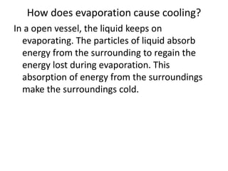 How does evaporation cause cooling?
In a open vessel, the liquid keeps on
evaporating. The particles of liquid absorb
energy from the surrounding to regain the
energy lost during evaporation. This
absorption of energy from the surroundings
make the surroundings cold.
 