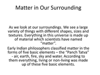 Matter in Our Surrounding
As we look at our surroundings. We see a large
variety of things with different shapes, sizes and
textures. Everything in this universe is made up
of material which scientists have named
“matter”.
Early Indian philosophers classified matter in the
forms of five basic elements – the “Panch Tatva”
- air, earth, fire, sky and water. According to
them everything, living or non-living was made
up of these five basic elements.
 