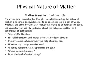 Physical Nature of Matter
Matter is made up of particles
For a long time, two school of thought prevailed regarding the nature of
matter. One school believed matter to be continues like a block of wood,
whereas, the other thought that matter was made up of particles like sand.
Let us perform an activity to decide about the nature of matter – is it
continuous or particulate?
 Take a 100ml beaker.
 Fill half the beaker with water and mark the level of water
 Dissolve some salt/sugar with the help of a glass rod.
 Observe any change in water level.
 What do you think has happened to the salt?
 Where does it disappear?
 Does the level of water change?
 