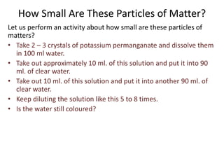 How Small Are These Particles of Matter?
Let us perform an activity about how small are these particles of
matters?
• Take 2 – 3 crystals of potassium permanganate and dissolve them
in 100 ml water.
• Take out approximately 10 ml. of this solution and put it into 90
ml. of clear water.
• Take out 10 ml. of this solution and put it into another 90 ml. of
clear water.
• Keep diluting the solution like this 5 to 8 times.
• Is the water still coloured?
 
