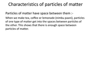 Characteristics of particles of matter
Particles of matter have space between them :-
When we make tea, coffee or lemonade (nimbu paani), particles
of one type of matter get into the spaces between particles of
the other. This shows that there is enough space between
particles of matter.
 