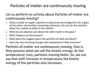 Particles of matter are continuously moving
Let us perform an activity about Particles of matter are
continuously moving?
o Drop a crystal of copper sulphate or potassium permanganate into a glass
of hot water and another containing cold water. Do not stir the solution.
Allow the crystals to settle at the bottom.
o What do you observe just above the solid crystal in the glass?
o What happens as time passes?
o What does this suggest about the particles of solid and liquid ?
o Does the rate of mixing change with temperature? Why and how?
Particles of matter are continuously moving, that is,
they possess what we call the kinetic energy. As the
temperature rises, particles moving faster. So, we can
say that with increase in temperature the kinetic
energy of the particles also increases.
 