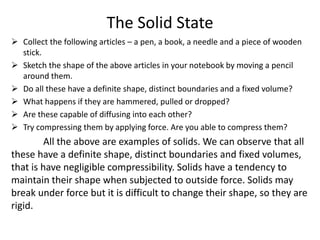 The Solid State
 Collect the following articles – a pen, a book, a needle and a piece of wooden
stick.
 Sketch the shape of the above articles in your notebook by moving a pencil
around them.
 Do all these have a definite shape, distinct boundaries and a fixed volume?
 What happens if they are hammered, pulled or dropped?
 Are these capable of diffusing into each other?
 Try compressing them by applying force. Are you able to compress them?
All the above are examples of solids. We can observe that all
these have a definite shape, distinct boundaries and fixed volumes,
that is have negligible compressibility. Solids have a tendency to
maintain their shape when subjected to outside force. Solids may
break under force but it is difficult to change their shape, so they are
rigid.
 