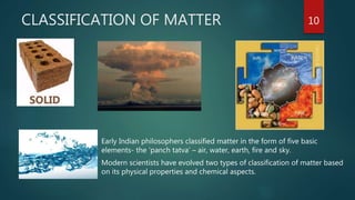 CLASSIFICATION OF MATTER
 Early Indian philosophers classified matter in the form of five basic
elements- the ‘panch tatva’ – air, water, earth, fire and sky.
 Modern scientists have evolved two types of classification of matter based
on its physical properties and chemical aspects.
10
 