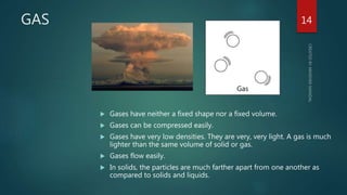 GAS
 Gases have neither a fixed shape nor a fixed volume.
 Gases can be compressed easily.
 Gases have very low densities. They are very, very light. A gas is much
lighter than the same volume of solid or gas.
 Gases flow easily.
 In solids, the particles are much farther apart from one another as
compared to solids and liquids.
14
 