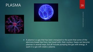 PLASMA
 A plasma is a gas that has been energized to the point that some of the
electrons break free from, but travel with, their nucleus. Gases can become
plasmas in several ways, but all include pumping the gas with energy. A
spark in a gas will create a plasma.
16
 