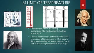 SI UNIT OF TEMPREATURE
 The common unit of measuring
temperature (like melting points, boiling
points, etc.).
 There is another scale of temperature called
kelvin scale of temperature which is used by
the scientist mainly for research work. The SI
unit of measuring temperature is kelvin (K).
18
 