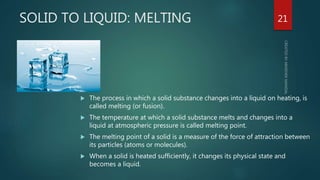 SOLID TO LIQUID: MELTING
 The process in which a solid substance changes into a liquid on heating, is
called melting (or fusion).
 The temperature at which a solid substance melts and changes into a
liquid at atmospheric pressure is called melting point.
 The melting point of a solid is a measure of the force of attraction between
its particles (atoms or molecules).
 When a solid is heated sufficiently, it changes its physical state and
becomes a liquid.
21
 