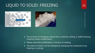 LIQUID TO SOLID: FREEZING
 The process of changing a liquid into a solid by cooling, is called freezing.
Freezing means solidification.
 Please note that solidification is reverse of melting.
 The state of matter can be changed by changing the temperature (by
heating or cooling).
24
 