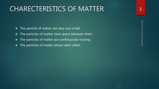 CHARECTERISTICS OF MATTER
 The particle of matter are very very small.
 The particles of matter have space between them.
 The particles of matter are continuously moving.
 The particles of matter attract each other.
3
 