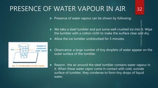 PRESENCE OF WATER VAPOUR IN AIR
 Presence of water vapour can be shown by following:
 We take a steel tumbler and put some well crushed ice into it. Wipe
the tumbler with a cotton cloth to make the surface clear and dry.
 Allow the ice tumbler undisturbed for 5 minutes.
 Observance: a large number of tiny droplets of water appear on the
outer surface of the tumbler.
 Reason : the air around the steel tumbler contains water vapour in
it. When these water vapor come in contact with cold, outside
surface of tumbler, they condense to form tiny drops of liquid
water.
32
 