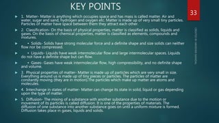 KEY POINTS
 1. Matter- Matter is anything which occupies space and has mass is called matter. Air and
water, sugar and sand, hydrogen and oxygen etc. Matter is made up of very small tiny particles.
Particles of matter have space between them they attract each other.
 2. Classification- On the basis of physical properties, matter is classified as solids, liquids and
gases. On the basis of chemical properties, matter is classified as elements, compounds and
mixtures.
 • Solids- Solids have strong molecular force and a definite shape and size solids can neither
flow nor be compressed.
 • Liquids- Liquids have weak intermolecular flow and large intermolecular spaces. Liquids
do not have a definite shape but can flow.
 • Gases- Gases have weak intermolecular flow, high compressibility, and no definite shape
and volume.
 3. Physical properties of matter- Matter is made up of particles which are very small in size.
Everything around us is made up of tiny pieces or particles. The particles of matter are
constantly moving (they are in motion).The particles which make up matter are atoms and
molecules.
 4. Interchange in states of matter- Matter can change its state in solid, liquid or gas depending
upon the type of matter.
 5. Diffusion- The mixing of a substance with another substance due to the motion or
movement of its particles is called diffusion. It is one of the properties of materials. The
diffusion of one substance into another substance goes on until a uniform mixture is formed.
Diffusion takes place in gases, liquids and solids.
33
 