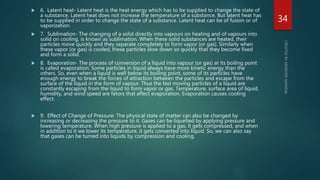  6. Latent heat- Latent heat is the heat energy which has to be supplied to change the state of
a substance. Latent heat does not increase the temperature of a substance. But latent heat has
to be supplied in order to change the state of a substance. Latent heat can be of fusion or of
vaporization.
 7. Sublimation- The changing of a solid directly into vapours on heating and of vapours into
solid on cooling, is known as sublimation. When these solid substances are heated, their
particles move quickly and they separate completely to form vapor (or gas). Similarly when
these vapor (or gas) is cooled, these particles slow down so quickly that they become fixed
and form a solid.
 8. Evaporation- The process of conversion of a liquid into vapour (or gas) at its boiling point
is called evaporation. Some particles in liquid always have more kinetic energy than the
others. So, even when a liquid is well below its boiling point, some of its particles have
enough energy to break the forces of attraction between the particles and escape from the
surface of the liquid in the form of vapour. Thus the fast moving particles of a liquid are
constantly escaping from the liquid to form vapor or gas. Temperature, surface area of liquid,
humidity, and wind speed are fators that affect evaporation. Evaporation causes cooling
effect.
 9. Effect of Change of Pressure: The physical state of matter can also be changed by
increasing or decreasing the pressure to it. Gases can be liquefied by applying pressure and
lowering temperature. When high pressure is applied to a gas, it gets compressed, and when
in addition to it we lower its temperature, it gets converted into liquid. So, we can also say
that gases can be turned into liquids by compression and cooling.
34
 