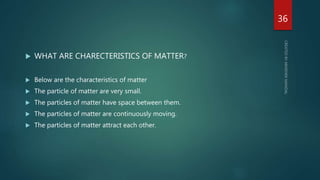  WHAT ARE CHARECTERISTICS OF MATTER?
 Below are the characteristics of matter
 The particle of matter are very small.
 The particles of matter have space between them.
 The particles of matter are continuously moving.
 The particles of matter attract each other.
36
 