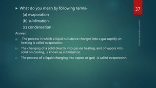  What do you mean by following terms-
(a) evaporation
(b) sublimation
(c) condensation
Answer:
a) The process in which a liquid substance changes into a gas rapidly on
heating is called evaporation.
b) The changing of a solid directly into gas on heating, and of vapors into
solid on cooling, is known as sublimation.
c) The process of a liquid changing into vapor( or gas) is called evaporation.
37
 