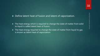  Define latent heat of fusion and latent of vaporization.
 The heat energy which is required to change the state of matter from solid
to liquid is called latent heat of fusion.
 The heat energy required to change the state of matter from liquid to gas
is known as latent heat of vaporization
38
 