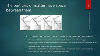 The particles of matter have space
between them.
 TO SHOW THAT PARTICLES OF MATTER HAVE SPACE BETWEENTHEM
 We take about 100 mL of water in a beaker. And mark the level of water in the beaker with a marking pen.
 Now add 50gm of sugar to the beaker and dissolve it by stirring it with a glass rod. When all the sugar has dissolved, we get
a sugar solution.
 Now look at the level, is it at the same level or it is displaced?
 OBSERVANCE : WE WILL FIND THAT EVEN AFTER DISSOLVING 50gm OF SUGAR, THE VOLUME HAS NOT INCREASED.
 CONCLUSION : THE PARTICLES OF MATTER HAVE SPACE BETWEEN THEM.
6
 